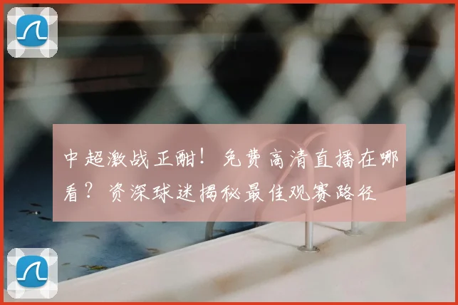 中超激战正酣！免费高清直播在哪看？资深球迷揭秘最佳观赛路径