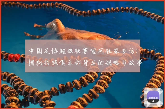 中国足协超级联赛官网独家专访:揭秘顶级俱乐部背后的战略与故事