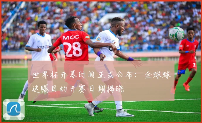 世界杯开幕时间正式公布：全球球迷瞩目的开赛日期揭晓
