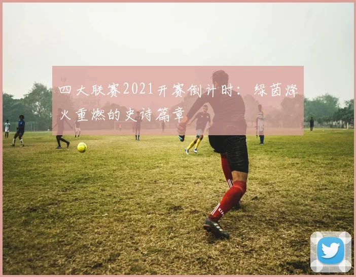 四大联赛2021开赛倒计时:绿茵烽火重燃的史诗篇章