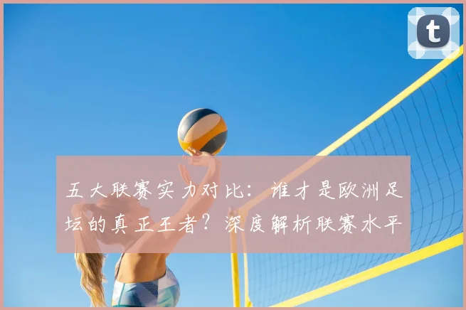 五大联赛实力对比：谁才是欧洲足坛的真正王者？深度解析联赛水平高低