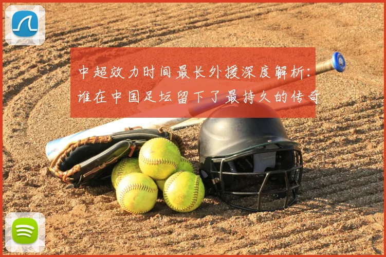 中超效力时间最长外援深度解析：谁在中国足坛留下了最持久的传奇足迹？