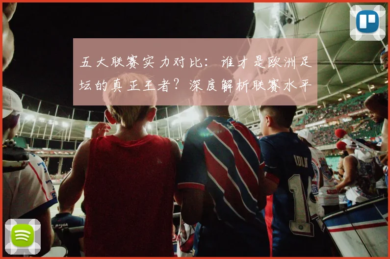 五大联赛实力对比:谁才是欧洲足坛的真正王者?深度解析联赛水平高低